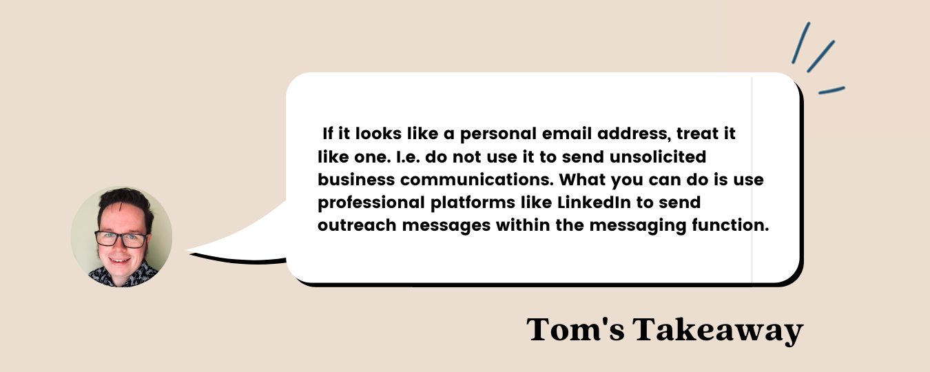 Quote from Tom, Head of Delivery at Trust Keith: “If it looks like a personal email address, treat it like one. I.e. do not use it to send unsolicited business communications. What you can do is use professional platforms like LinkedIn to send outreach messages within the messaging function.”